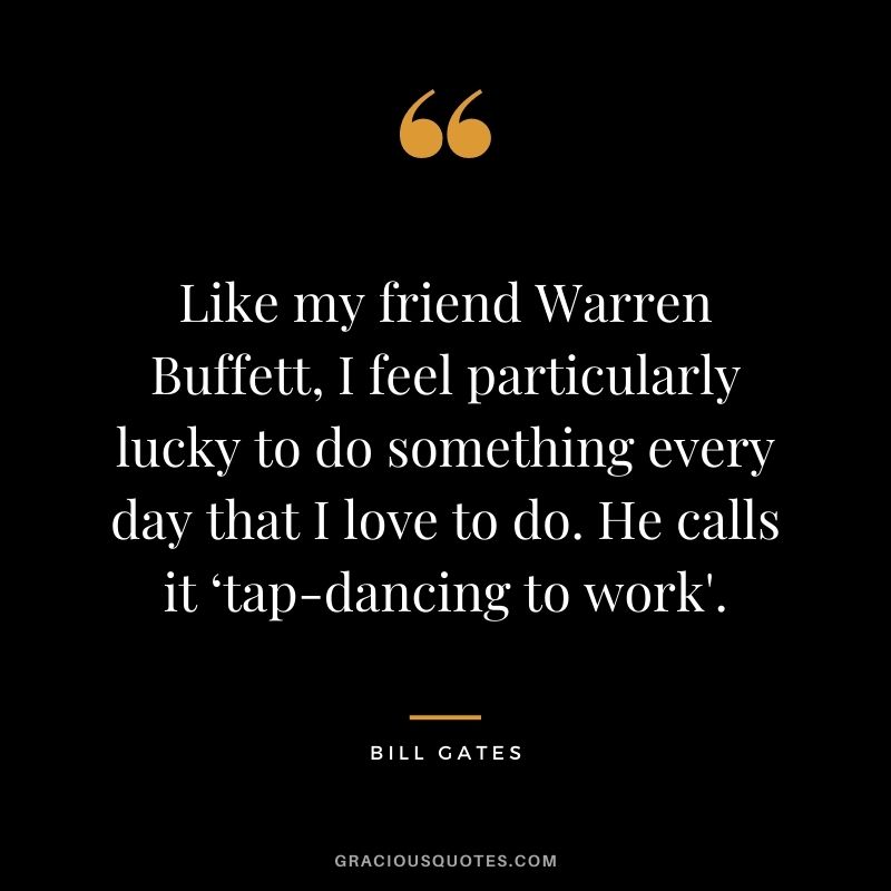 Like my friend Warren Buffett, I feel particularly lucky to do something every day that I love to do. He calls it ‘tap-dancing to work'.