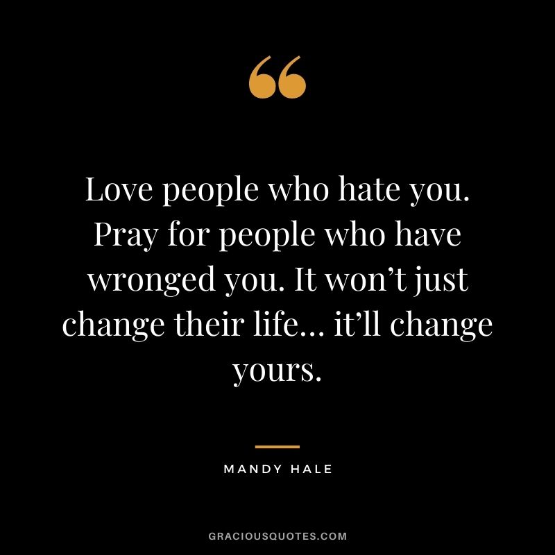 Love people who hate you. Pray for people who have wronged you. It won’t just change their life… it’ll change yours.