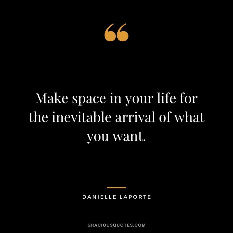 Make space in your life for the inevitable arrival of what you want.