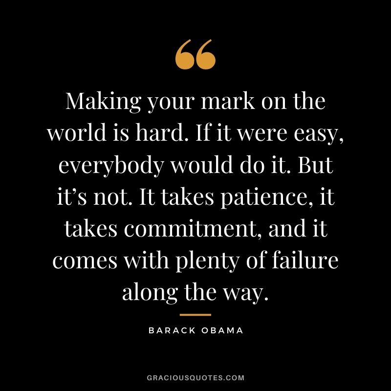 Making your mark on the world is hard. If it were easy, everybody would do it. But it’s not. It takes patience, it takes commitment, and it comes with plenty of failure along the way. - Barack Obama