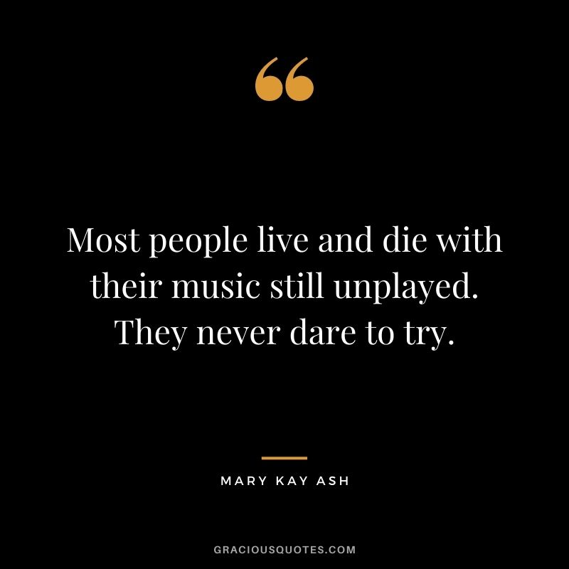 Most people live and die with their music still unplayed. They never dare to try.