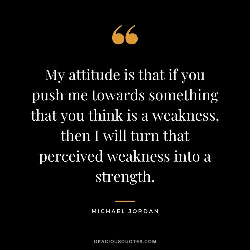 My attitude is that if you push me towards something that you think is a weakness, then I will turn that perceived weakness into a strength. - Michael Jordan