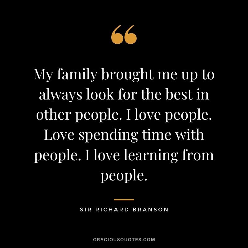 My family brought me up to always look for the best in other people. I love people. Love spending time with people. I love learning from people.