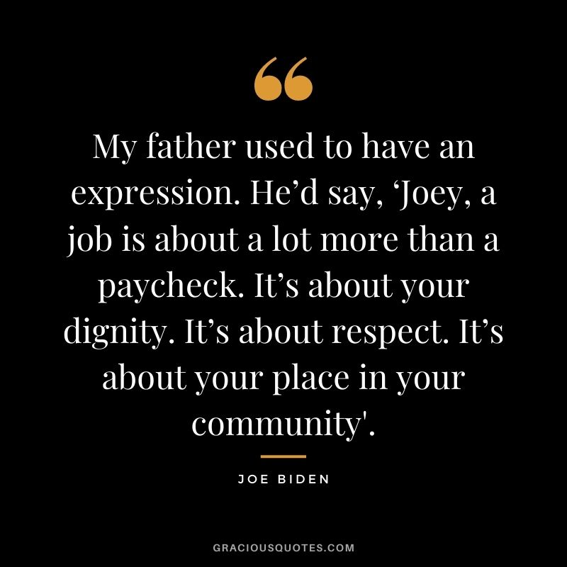 My father used to have an expression. He’d say, ‘Joey, a job is about a lot more than a paycheck. It’s about your dignity. It’s about respect. It’s about your place in your community'. - Joe Biden