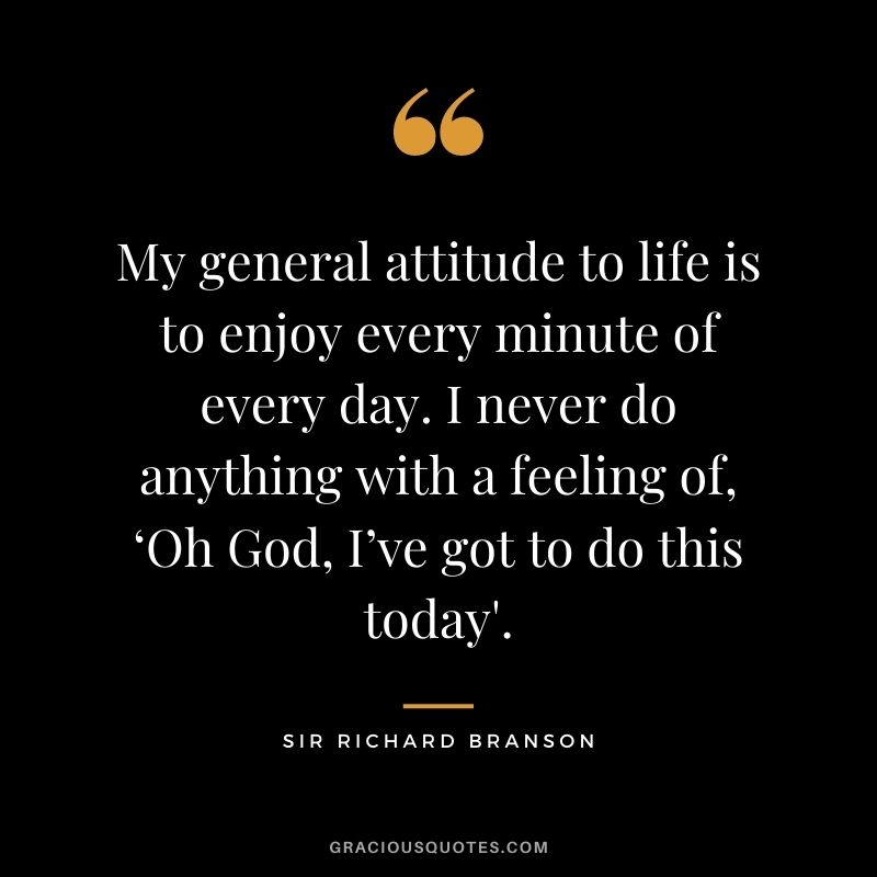 My general attitude to life is to enjoy every minute of every day. I never do anything with a feeling of, ‘Oh God, I’ve got to do this today'.