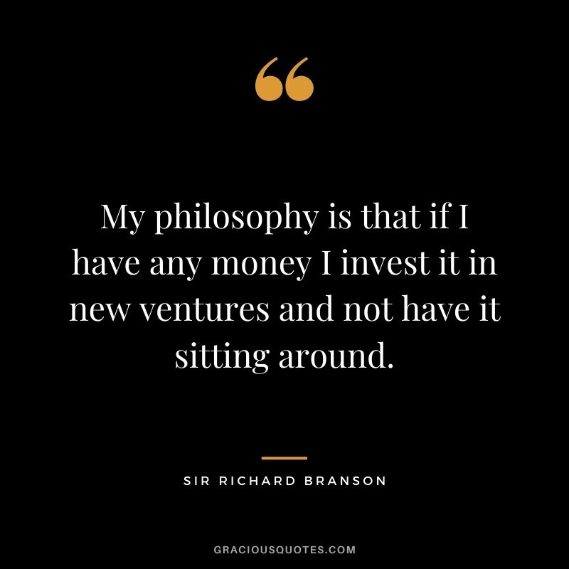My philosophy is that if I have any money I invest it in new ventures and not have it sitting around.