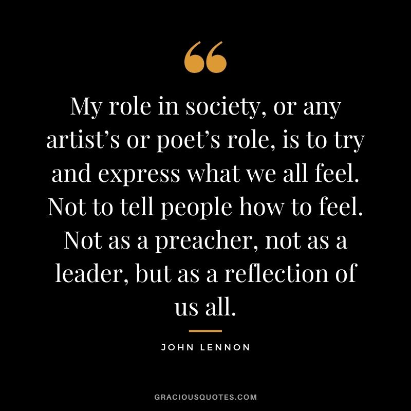 My role in society, or any artist’s or poet’s role, is to try and express what we all feel. Not to tell people how to feel. Not as a preacher, not as a leader, but as a reflection of us all.