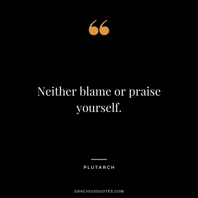 Neither blame or praise yourself.