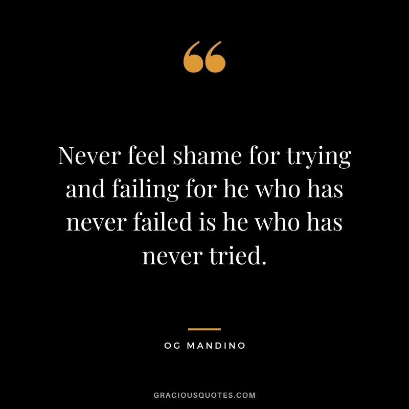 Never feel shame for trying and failing for he who has never failed is he who has never tried.