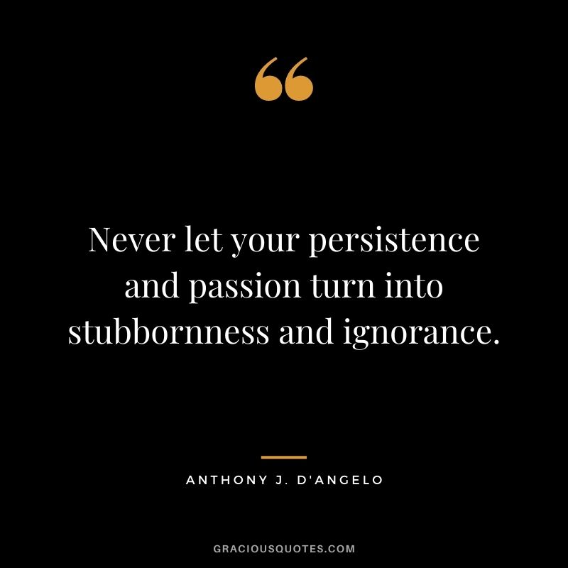 Never let your persistence and passion turn into stubbornness and ignorance. - Anthony J. D'Angelo