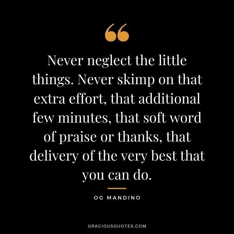 Never neglect the little things. Never skimp on that extra effort, that additional few minutes, that soft word of praise or thanks, that delivery of the very best that you can do.