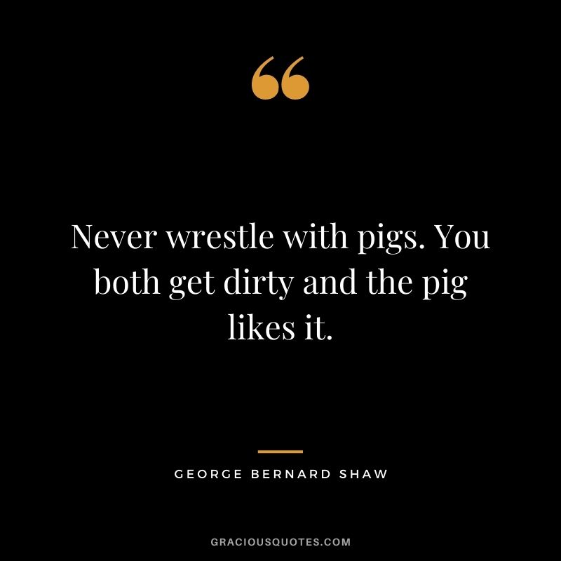 Never wrestle with pigs. You both get dirty and the pig likes it.
