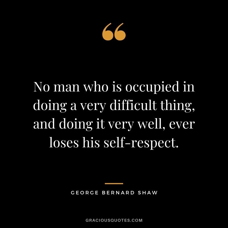 No man who is occupied in doing a very difficult thing, and doing it very well, ever loses his self-respect. - George Bernard Shaw