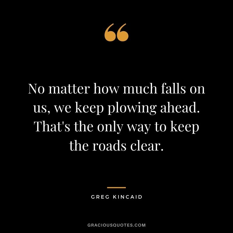 No matter how much falls on us, we keep plowing ahead. That's the only way to keep the roads clear. - Greg Kincaid