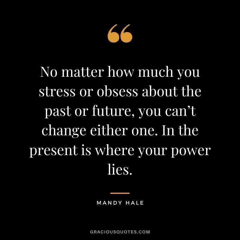 No matter how much you stress or obsess about the past or future, you can’t change either one. In the present is where your power lies.