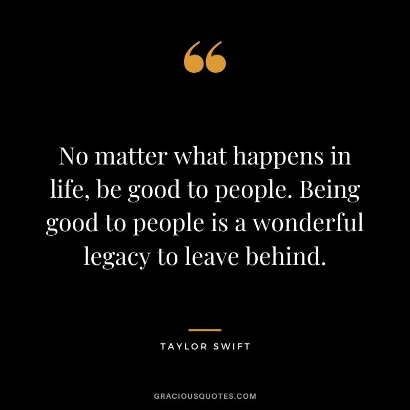 No matter what happens in life, be good to people. Being good to people is a wonderful legacy to leave behind. - Taylor Swift
