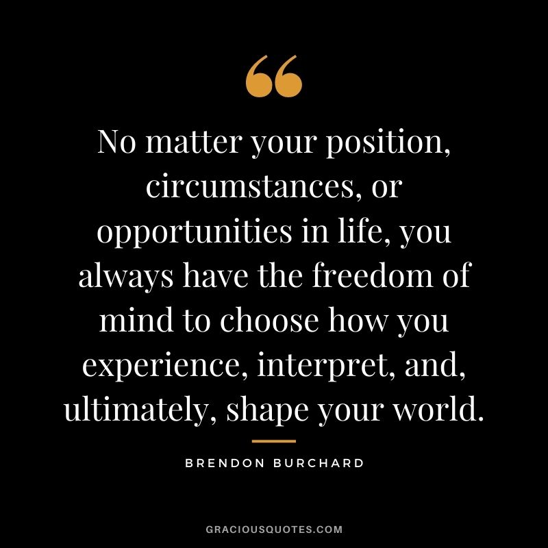 No matter your position, circumstances, or opportunities in life, you always have the freedom of mind to choose how you experience, interpret, and, ultimately, shape your world.