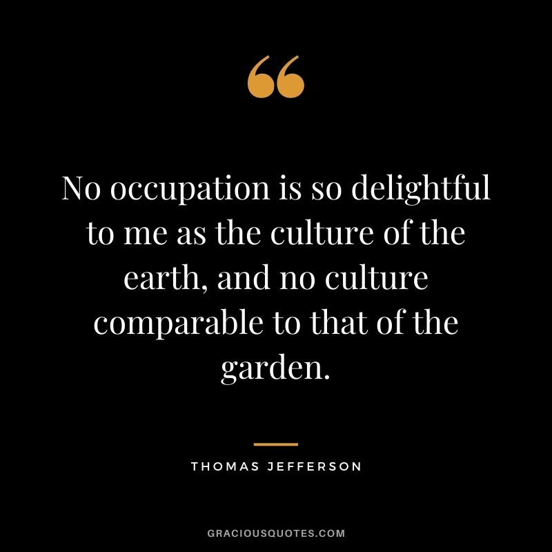 No occupation is so delightful to me as the culture of the earth, and no culture comparable to that of the garden. - Thomas Jefferson