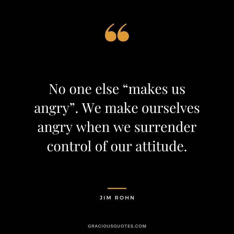 No one else “makes us angry”. We make ourselves angry when we surrender control of our attitude. - Jim Rohn