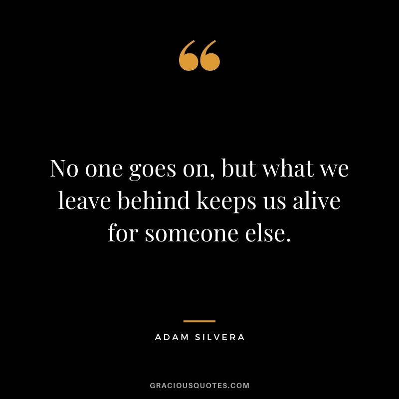 No one goes on, but what we leave behind keeps us alive for someone else. - Adam Silvera