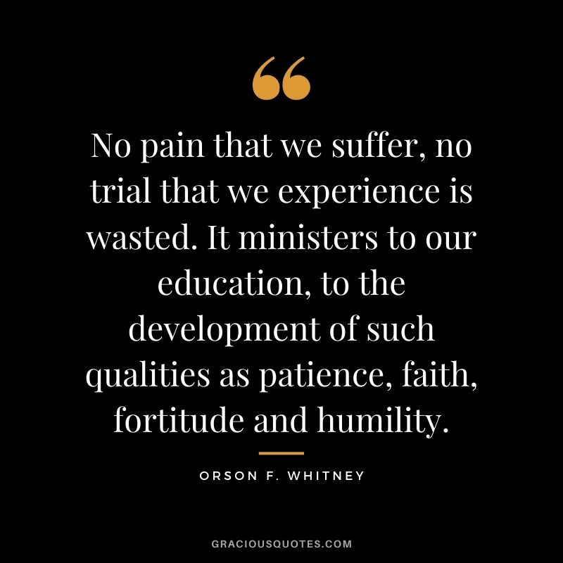 No pain that we suffer, no trial that we experience is wasted. It ministers to our education, to the development of such qualities as patience, faith, fortitude and humility. - Orson F. Whitney