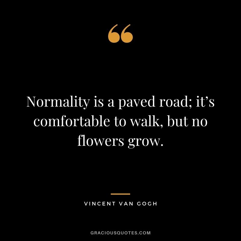 Normality is a paved road; it’s comfortable to walk, but no flowers grow. - Vincent van Gogh