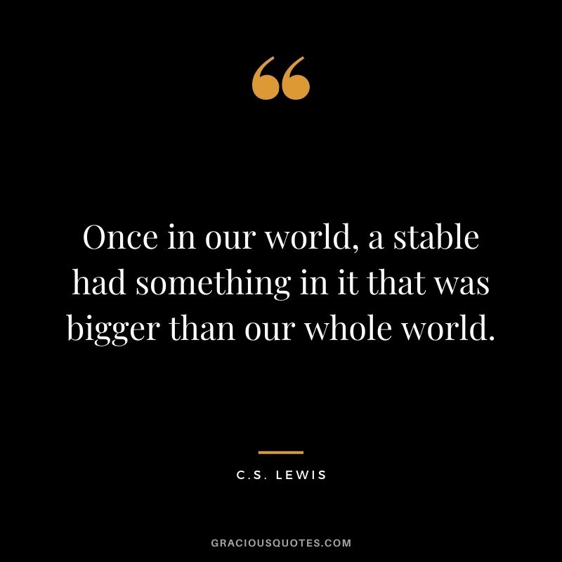 Once in our world, a stable had something in it that was bigger than our whole world. - C.S. Lewis