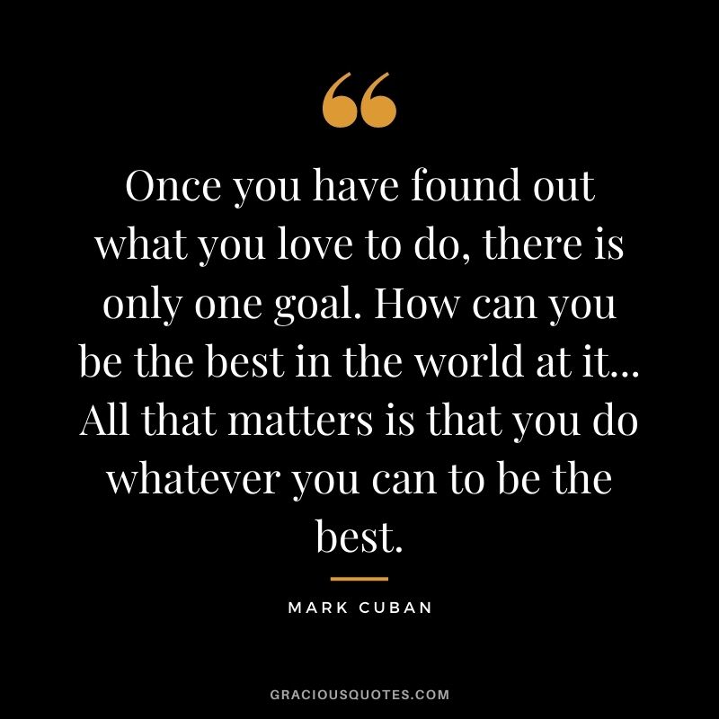 Once you have found out what you love to do, there is only one goal. How can you be the best in the world at it... All that matters is that you do whatever you can to be the best.