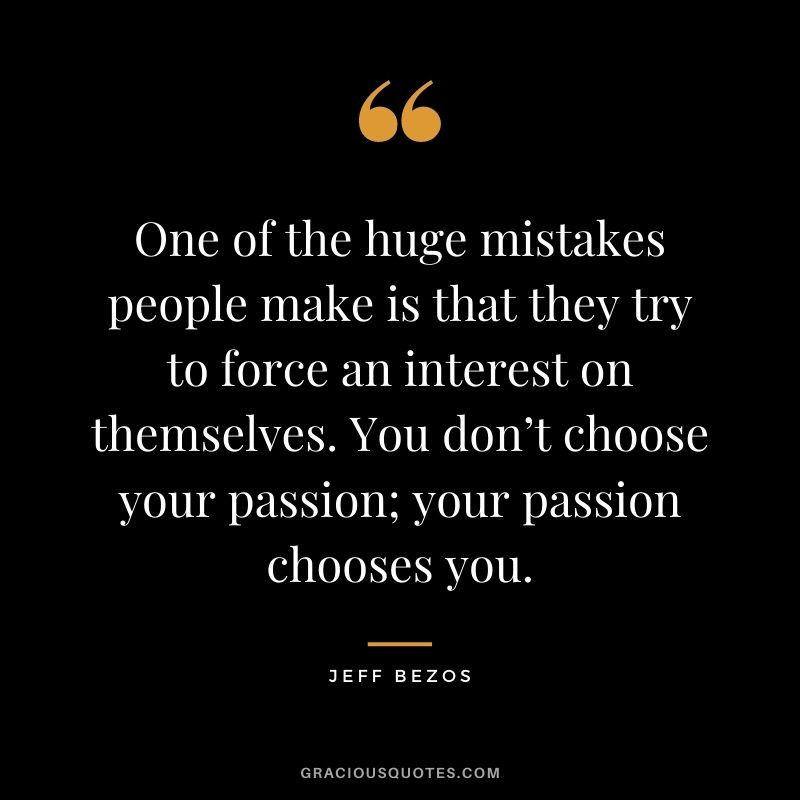 One of the huge mistakes people make is that they try to force an interest on themselves. You don’t choose your passion; your passion chooses you.