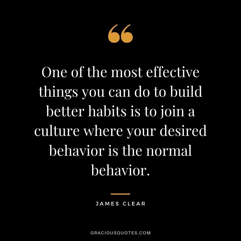 One of the most effective things you can do to build better habits is to join a culture where your desired behavior is the normal behavior. - James Clear
