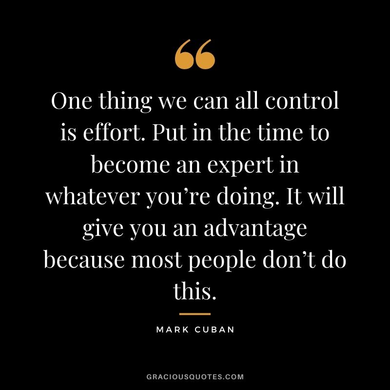 One thing we can all control is effort. Put in the time to become an expert in whatever you’re doing. It will give you an advantage because most people don’t do this.