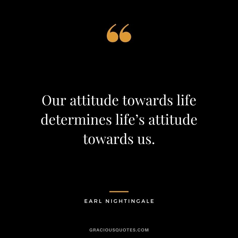 Our attitude towards life determines life’s attitude towards us.