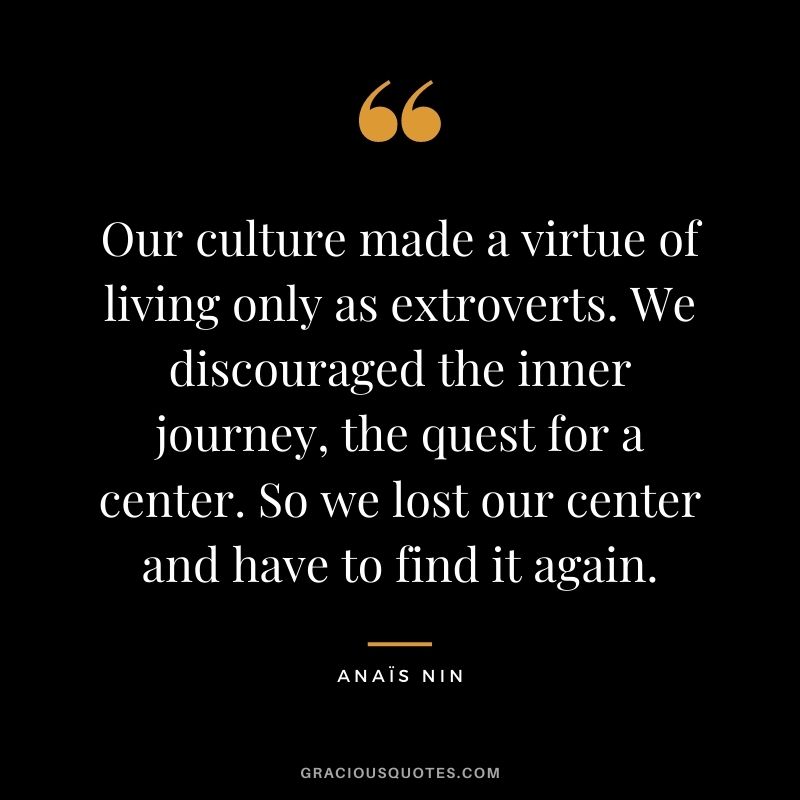 Our culture made a virtue of living only as extroverts. We discouraged the inner journey, the quest for a center. So we lost our center and have to find it again. - Anaïs Nin