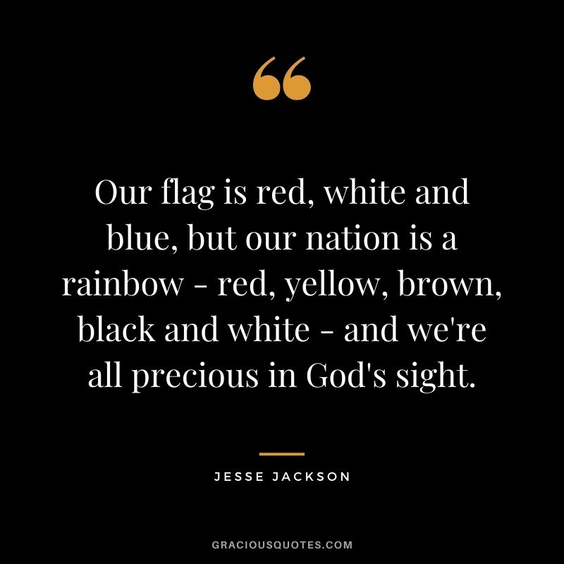 Our flag is red, white and blue, but our nation is a rainbow - red, yellow, brown, black and white - and we're all precious in God's sight.