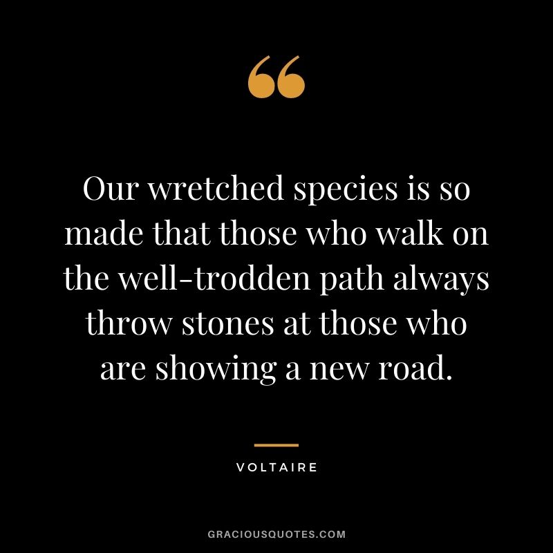 Our wretched species is so made that those who walk on the well-trodden path always throw stones at those who are showing a new road. - Voltaire