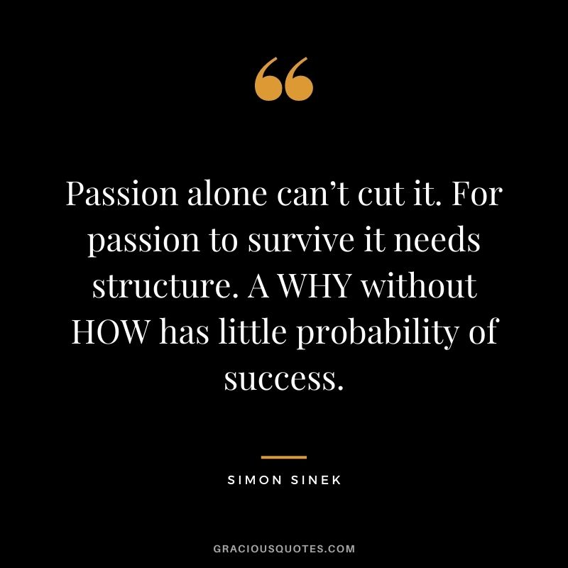 Passion alone can’t cut it. For passion to survive it needs structure. A WHY without HOW has little probability of success.
