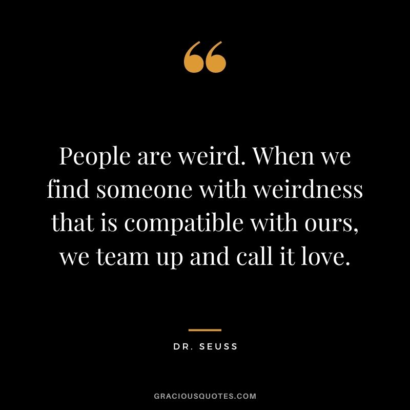 People are weird. When we find someone with weirdness that is compatible with ours, we team up and call it love.