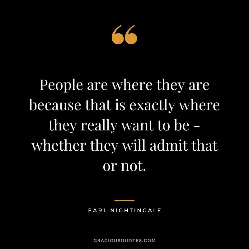 People are where they are because that is exactly where they really want to be - whether they will admit that or not.