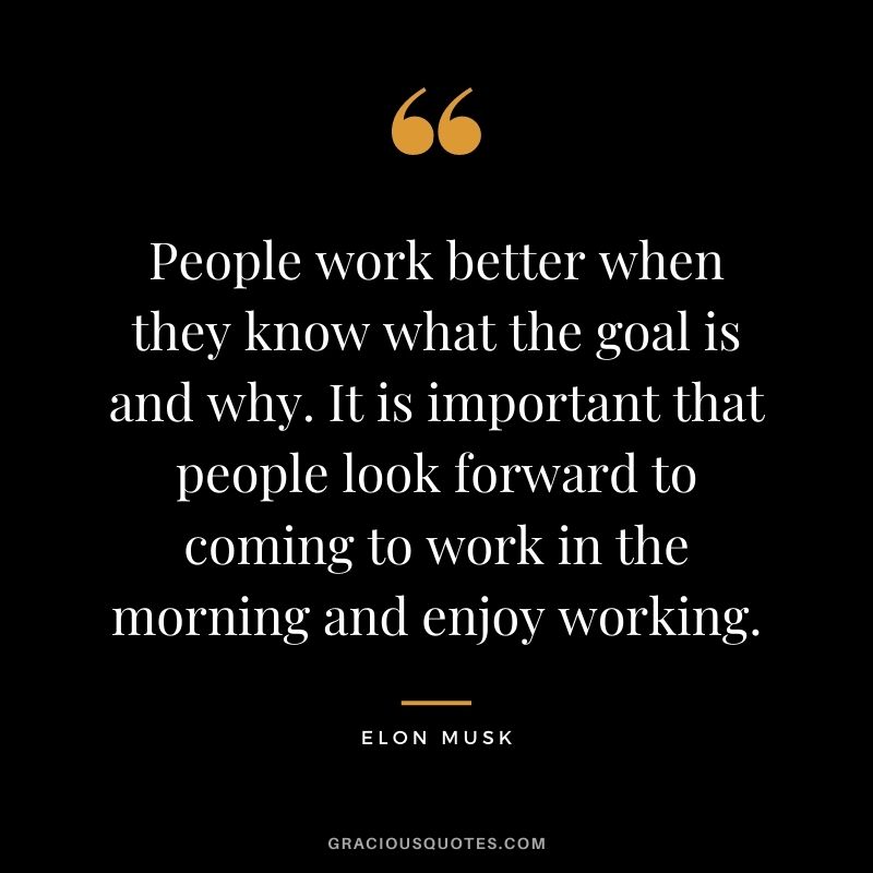 People work better when they know what the goal is and why. It is important that people look forward to coming to work in the morning and enjoy working.