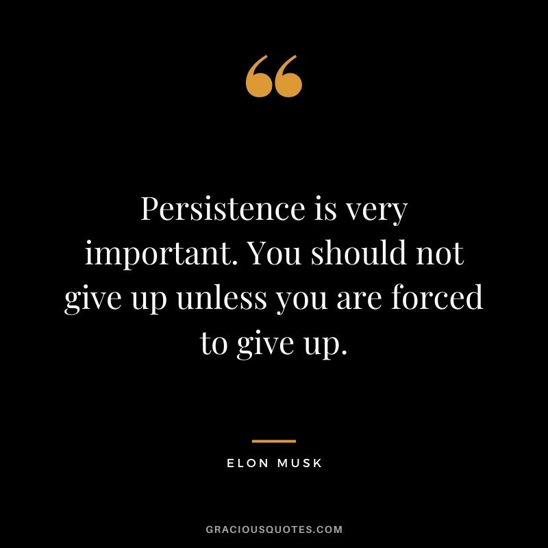 Persistence is very important. You should not give up unless you are forced to give up.