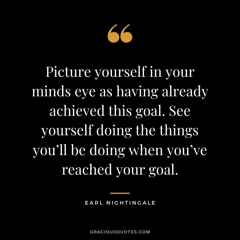Picture yourself in your minds eye as having already achieved this goal. See yourself doing the things you’ll be doing when you’ve reached your goal.