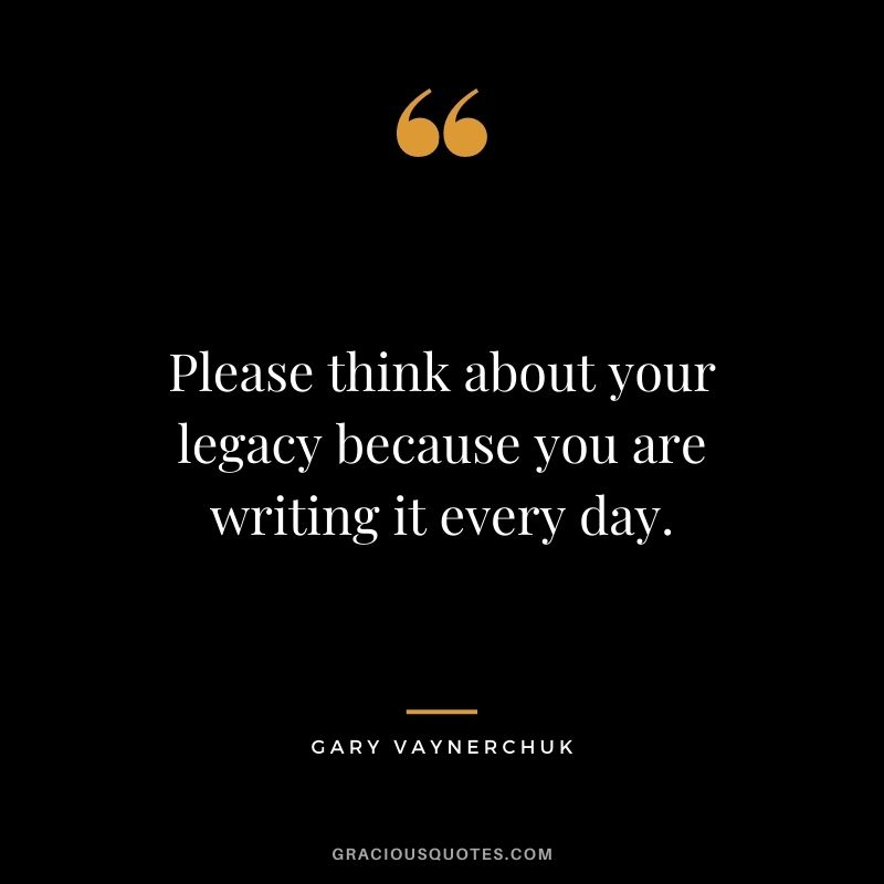 Please think about your legacy because you are writing it every day. — Gary Vaynerchuk