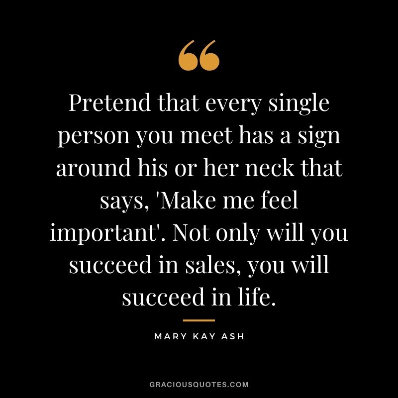 Pretend that every single person you meet has a sign around his or her neck that says, 'Make me feel important'. Not only will you succeed in sales, you will succeed in life.