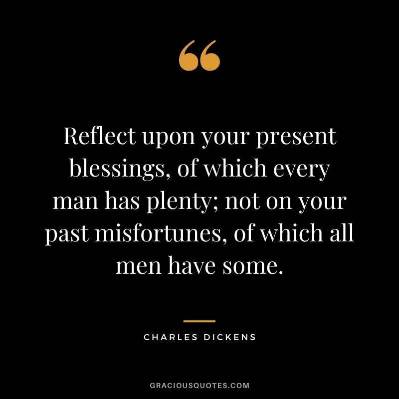 Reflect upon your present blessings, of which every man has plenty; not on your past misfortunes, of which all men have some. - Charles Dickens