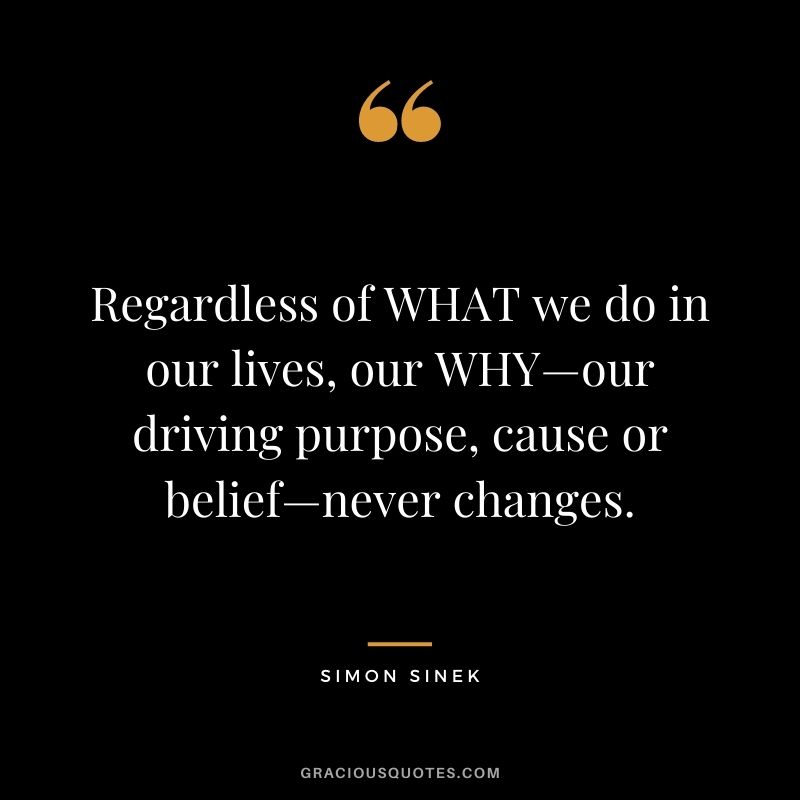 Regardless of WHAT we do in our lives, our WHY—our driving purpose, cause or belief—never changes.