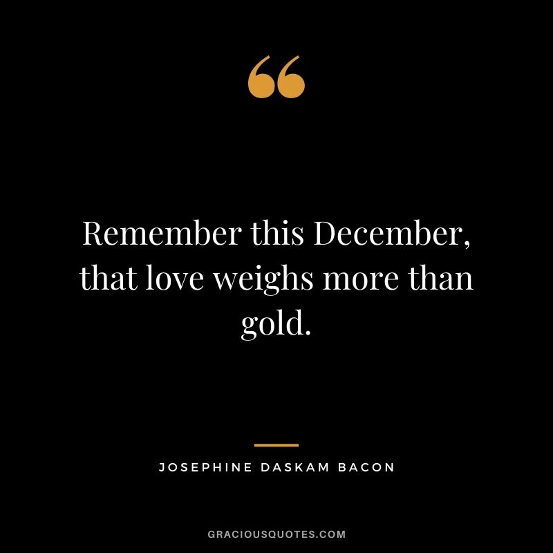 Remember this December, that love weighs more than gold. - Josephine Daskam Bacon