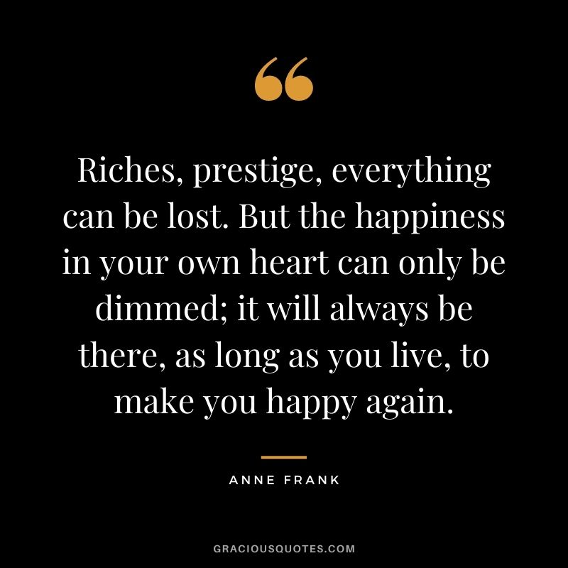 Riches, prestige, everything can be lost. But the happiness in your own heart can only be dimmed; it will always be there, as long as you live, to make you happy again.