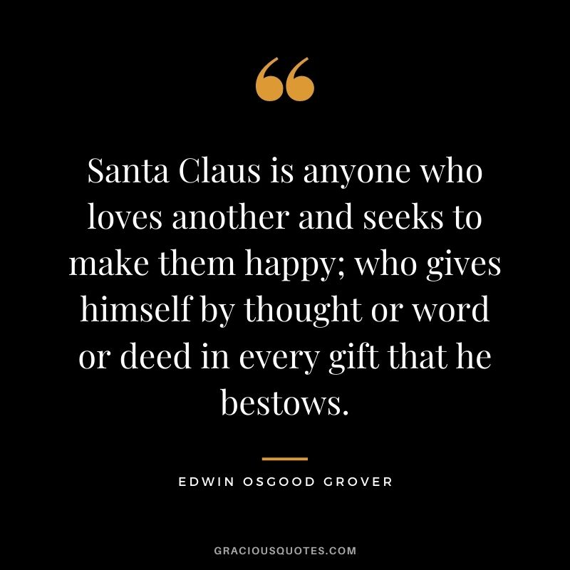 Santa Claus is anyone who loves another and seeks to make them happy; who gives himself by thought or word or deed in every gift that he bestows. - Edwin Osgood Grover