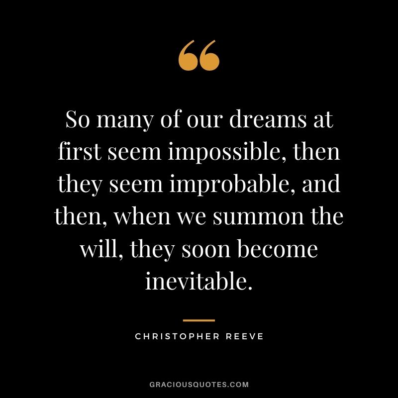 So many of our dreams at first seem impossible, then they seem improbable, and then, when we summon the will, they soon become inevitable. - Christopher Reeve