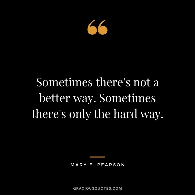 Sometimes there's not a better way. Sometimes there's only the hard way. - Mary E. Pearson